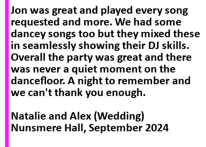 Nunsmere Hall Wedding DJ Review - Jon was great and played every song requested and more. We had some dancey songs too but they mixed these in seamlessly showing their DJ skills. Overall the party was great and there was never a quiet moment on the dancefloor. A night to remember and we can't thank you enough
